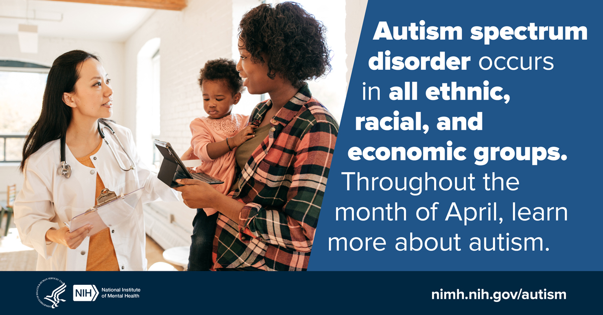 Image of woman with child talking to doctor. Image text reads: Autism Spectrum Disorder (ASD) occurs in all ethnic, racial, and economic groups. Throughout the month of April, learn more about ASD: www.nimh.nih.gov/autism