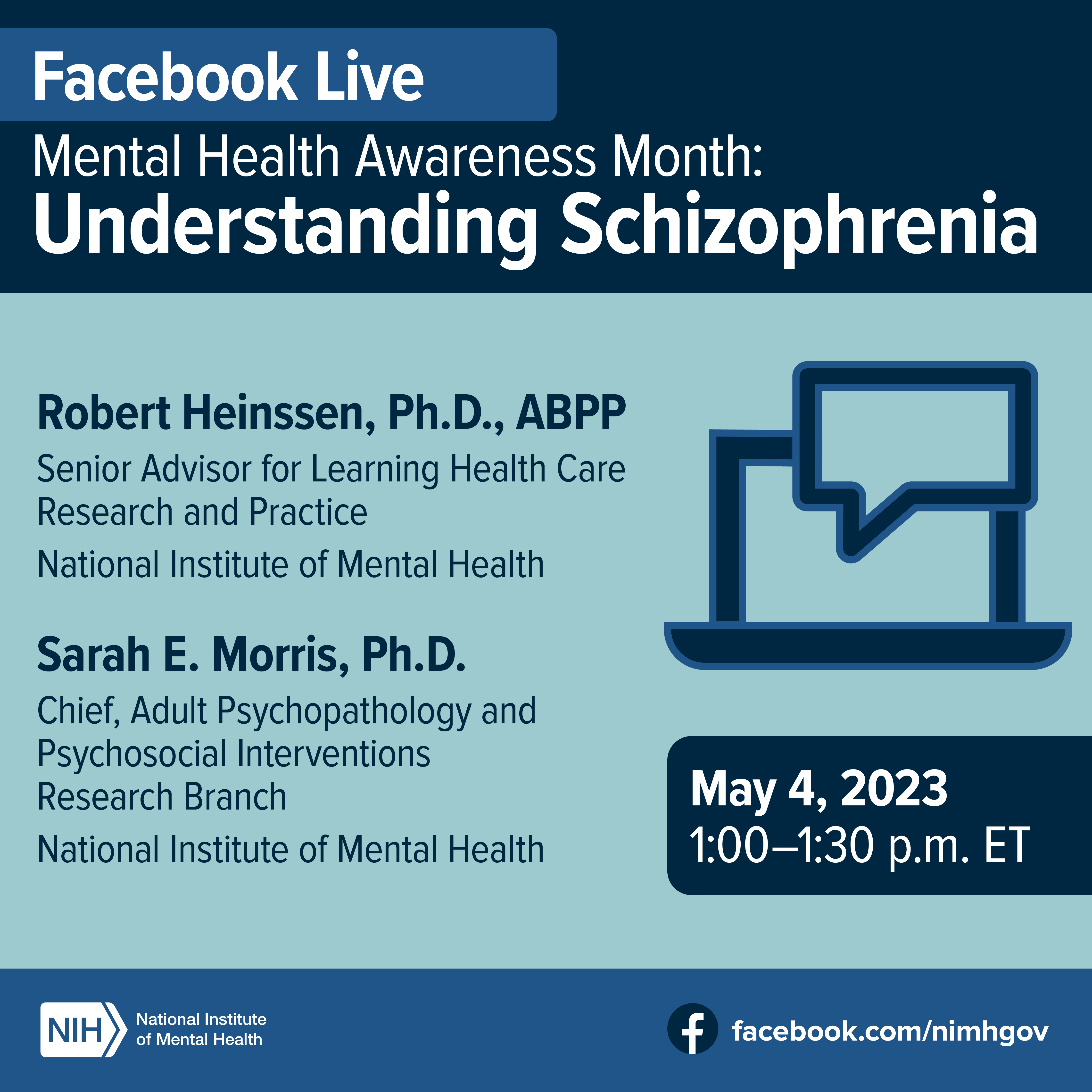 Facebook Live Mental Health Awareness Month: Understanding Schizophrenia: Robert Heinssen, Ph.D., ABPP, Senior Advisor for Learning Health Care Research and Practice, National Institute of Mental Health Sarah E. Morris, Ph.D., chief of the Adult Psychopathology and Psychosocial Interventions Research Branch, National Institute of Mental Health. May 4, 2023, 1:00-1:30 p.m. ET. Points to facebook.com/nimhgov