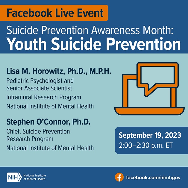 Facebook Live Event: Suicide Prevention Awareness Month: Youth Suicide Prevention Lisa M. Horowitz, Ph.D., M.P.H., Pediatric Psychologist and Senior Associate Scientist  Intramural Research Program National Institute of Mental Health Stephen O’Connor, Ph.D. Chief of the Suicide Prevention Research Program National Institute of Mental Health September 19, 2023, 2:00-2:30 p.m. ET Icon illustration of a laptop with a speech bubble overlayed on top. Link point to facebook.com/nimhgov