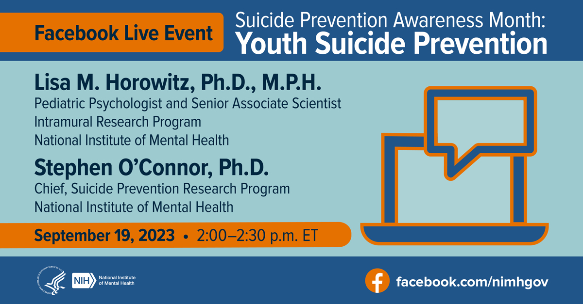 Facebook Live Event: Suicide Prevention Awareness Month: Youth Suicide Prevention Lisa M. Horowitz, Ph.D., M.P.H., Pediatric Psychologist and Senior Associate Scientist  Intramural Research Program National Institute of Mental Health Stephen O’Connor, Ph.D. Chief of the Suicide Prevention Research Program National Institute of Mental Health September 19, 2023, 2:00-2:30 p.m. ET Icon illustration of a laptop and a speech bubble overlayed on top. Link point to facebook.com/nimhgov
