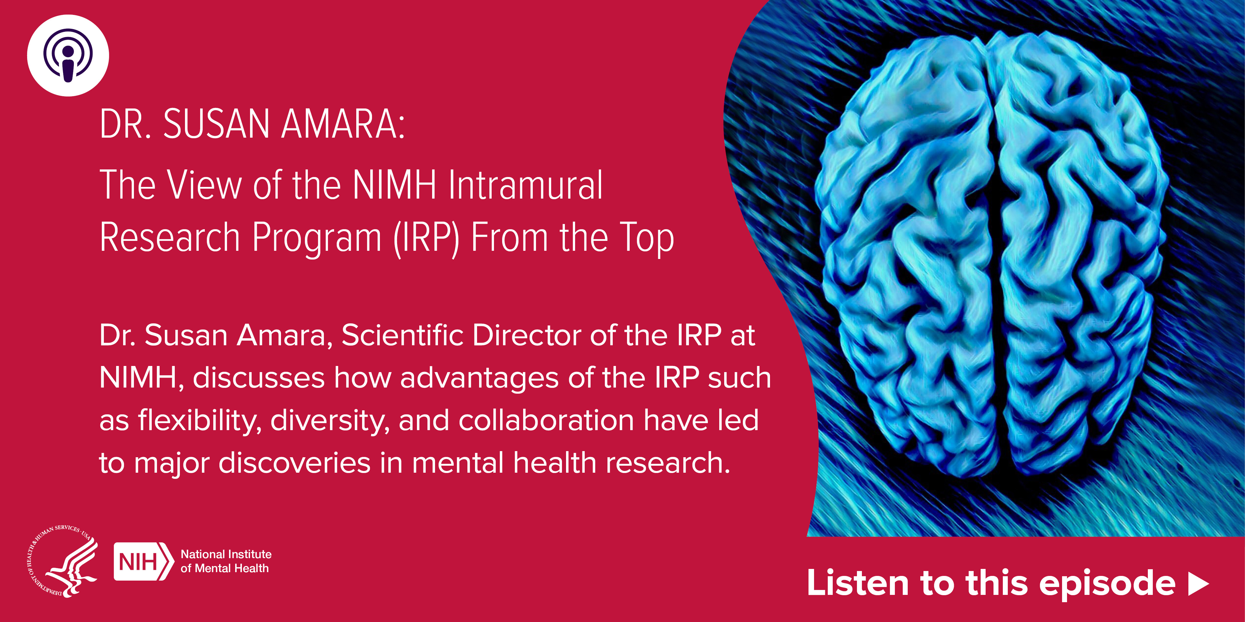 Listen to this episode: Dr. Susan Amara: The View of the NIMH Intramural Research Program (IRP) From the Top. Dr. Susan Amara, Scientific Director of the IRP at NIMH, discusses how advantages of the IRP such as flexibility, diversity, and collaboration have led to major discoveries in mental health research. A blue brain graphic on a red background. HHS NIMH logo. 