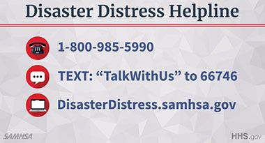 Disaster Distress Helpline: 1-800-985-5990, or TEXT "TalkWithUs" to 66746, or visit web site disasterdistress.samhsa.gov