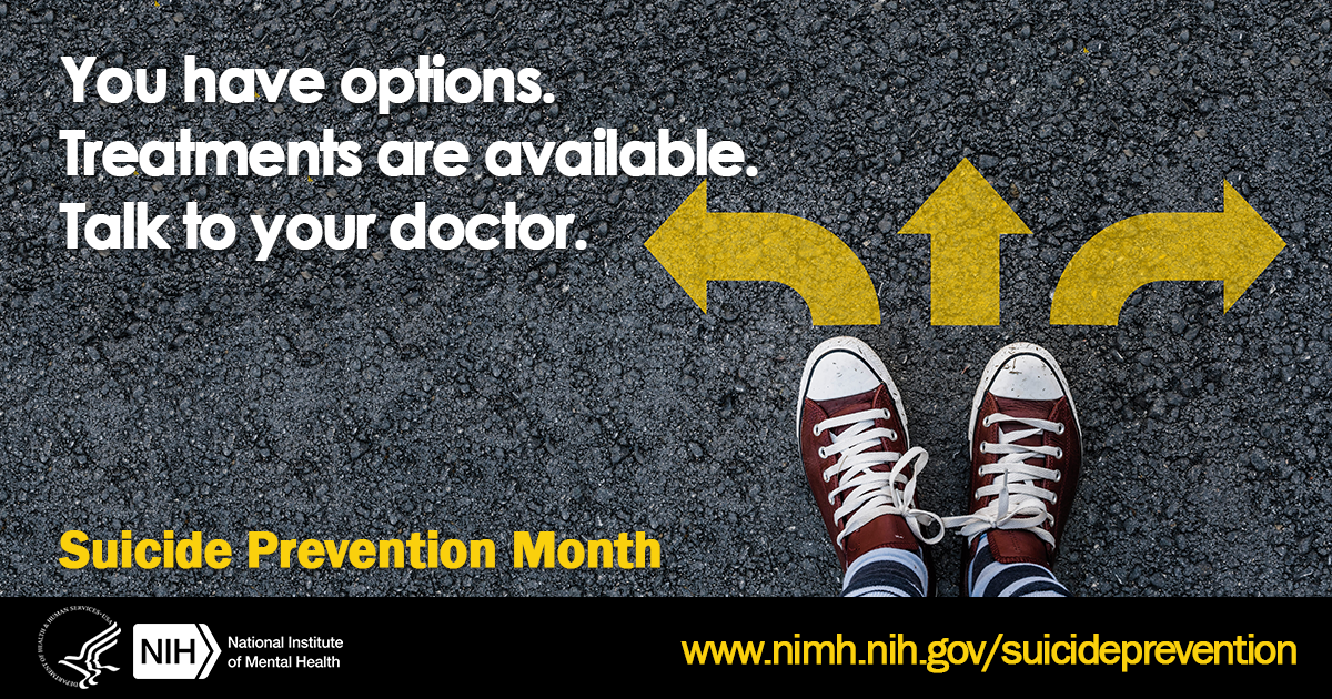 September is Suicide Prevention Month. Suicidal thoughts or actions are a sign of extreme distress, not a harmless bid for attention, and should not be ignored. Get help as soon as possible. Talk to your doctor.