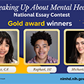 Thumbnail image for the 'Speaking Up About Mental Health' National Essay Contest. The image features three gold award winners: a young woman from Tustin, CA, a young man from Jupiter, FL, and a young woman from Philadelphia, PA. Each winner's photo is displayed with their name and location underneath.